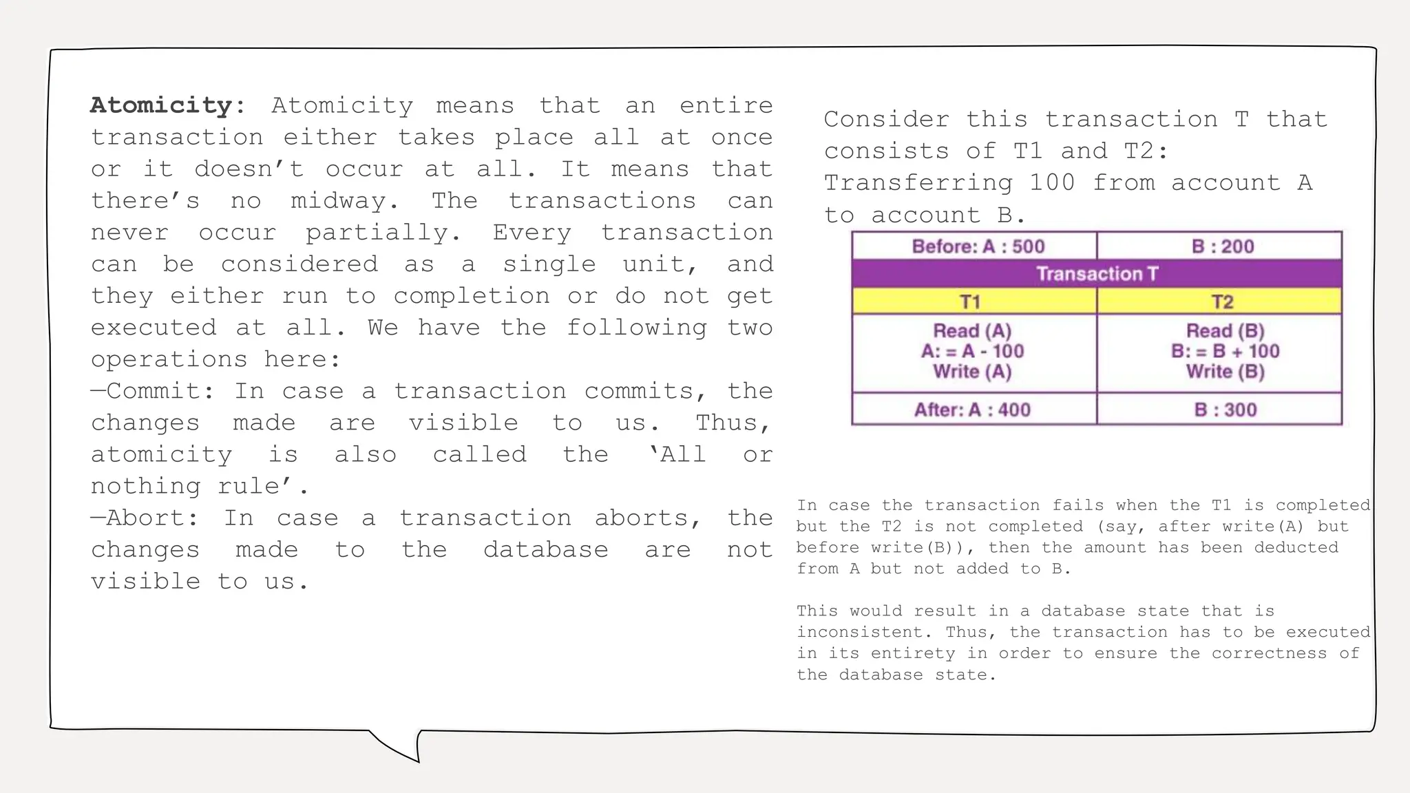 Atomicity: Atomicity means that an entire
transaction either takes place all at once
or it doesn’t occur at all. It means that
there’s no midway. The transactions can
never occur partially. Every transaction
can be considered as a single unit, and
they either run to completion or do not get
executed at all. We have the following two
operations here:
—Commit: In case a transaction commits, the
changes made are visible to us. Thus,
atomicity is also called the ‘All or
nothing rule’.
—Abort: In case a transaction aborts, the
changes made to the database are not
visible to us.
Consider this transaction T that
consists of T1 and T2:
Transferring 100 from account A
to account B.
In case the transaction fails when the T1 is completed
but the T2 is not completed (say, after write(A) but
before write(B)), then the amount has been deducted
from A but not added to B.
This would result in a database state that is
inconsistent. Thus, the transaction has to be executed
in its entirety in order to ensure the correctness of
the database state.
 