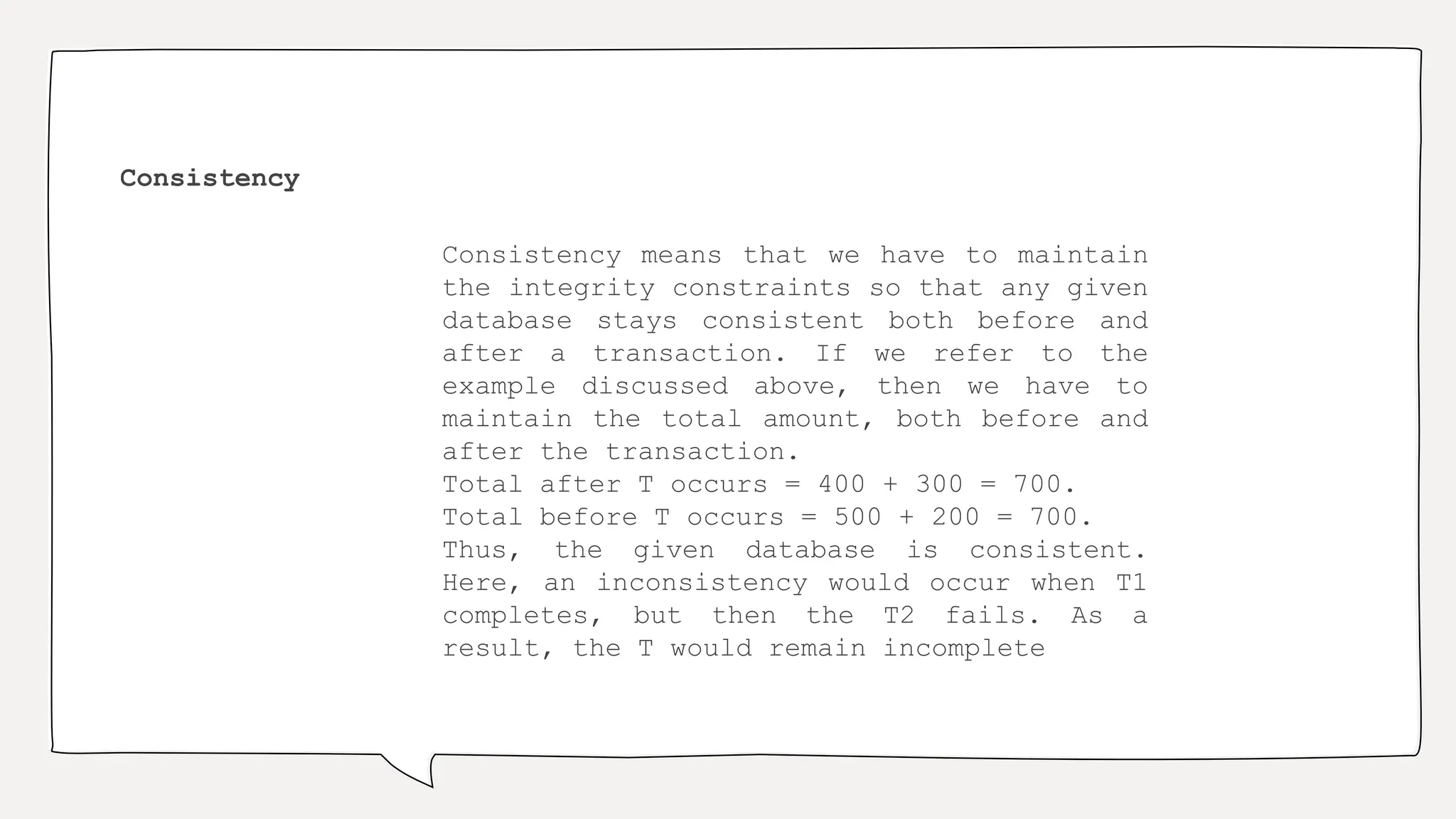 Consistency
Consistency means that we have to maintain
the integrity constraints so that any given
database stays consistent both before and
after a transaction. If we refer to the
example discussed above, then we have to
maintain the total amount, both before and
after the transaction.
Total after T occurs = 400 + 300 = 700.
Total before T occurs = 500 + 200 = 700.
Thus, the given database is consistent.
Here, an inconsistency would occur when T1
completes, but then the T2 fails. As a
result, the T would remain incomplete
 