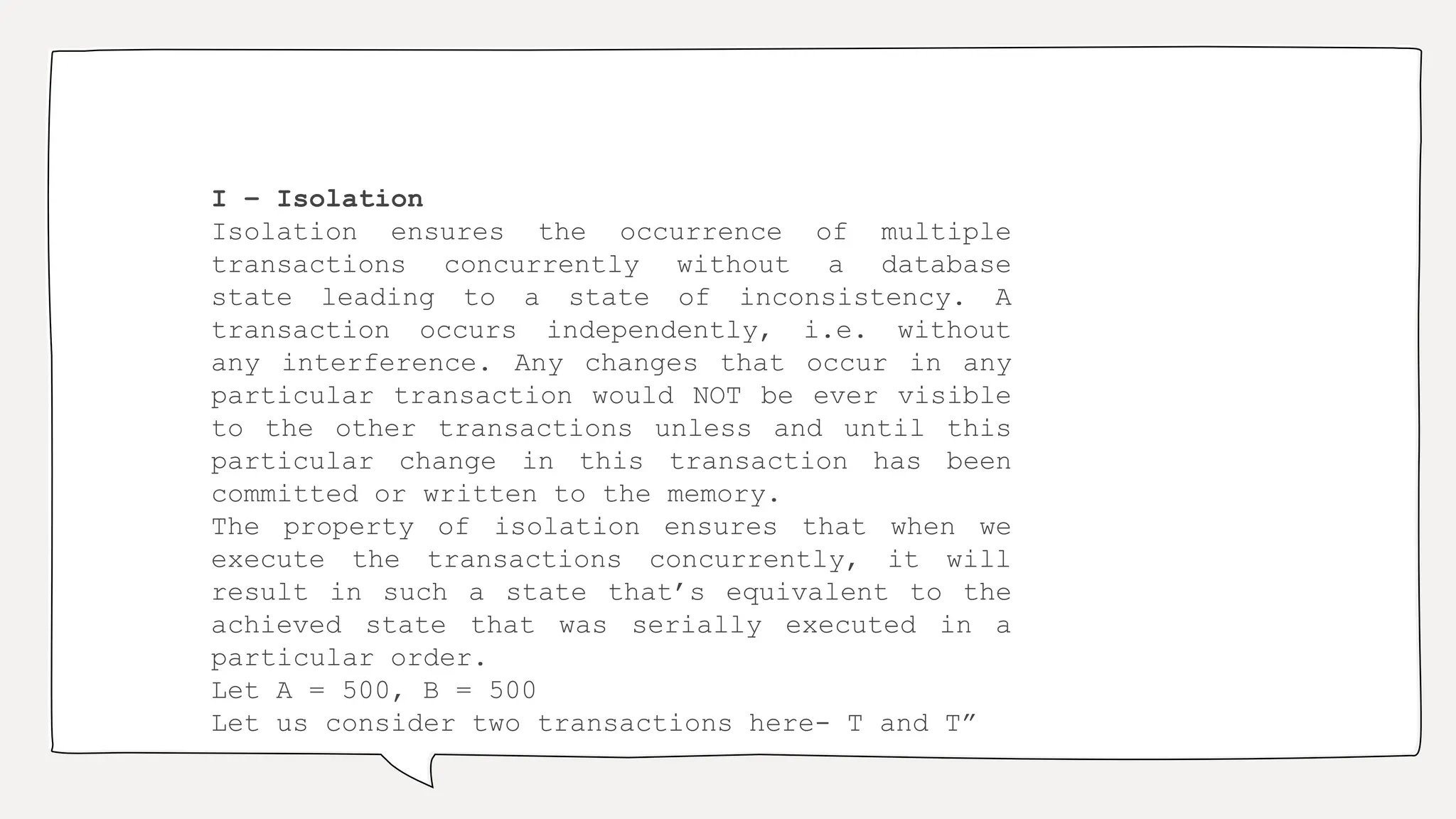 I – Isolation
Isolation ensures the occurrence of multiple
transactions concurrently without a database
state leading to a state of inconsistency. A
transaction occurs independently, i.e. without
any interference. Any changes that occur in any
particular transaction would NOT be ever visible
to the other transactions unless and until this
particular change in this transaction has been
committed or written to the memory.
The property of isolation ensures that when we
execute the transactions concurrently, it will
result in such a state that’s equivalent to the
achieved state that was serially executed in a
particular order.
Let A = 500, B = 500
Let us consider two transactions here- T and T”
 