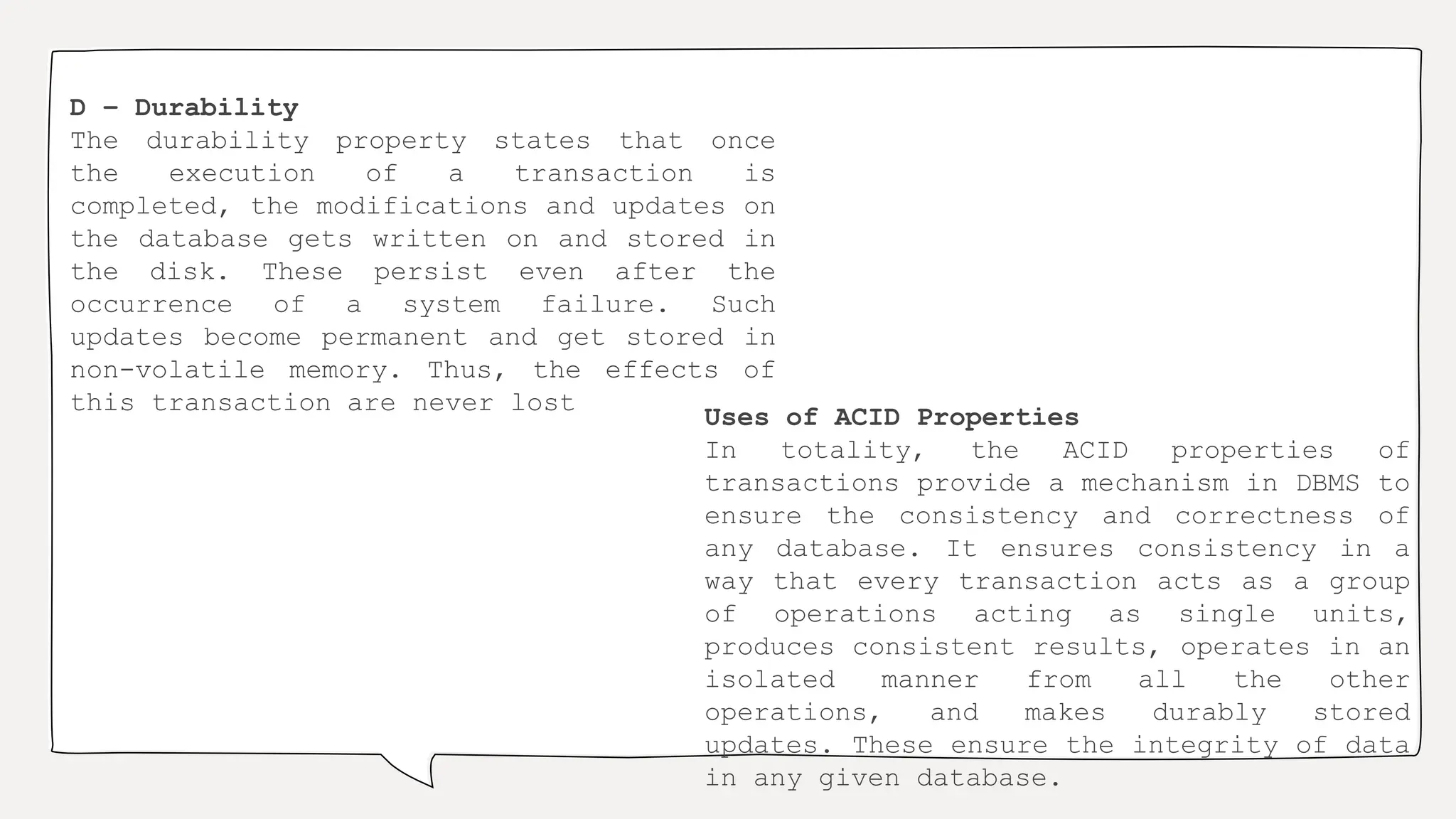 D – Durability
The durability property states that once
the execution of a transaction is
completed, the modifications and updates on
the database gets written on and stored in
the disk. These persist even after the
occurrence of a system failure. Such
updates become permanent and get stored in
non-volatile memory. Thus, the effects of
this transaction are never lost
Uses of ACID Properties
In totality, the ACID properties of
transactions provide a mechanism in DBMS to
ensure the consistency and correctness of
any database. It ensures consistency in a
way that every transaction acts as a group
of operations acting as single units,
produces consistent results, operates in an
isolated manner from all the other
operations, and makes durably stored
updates. These ensure the integrity of data
in any given database.
 