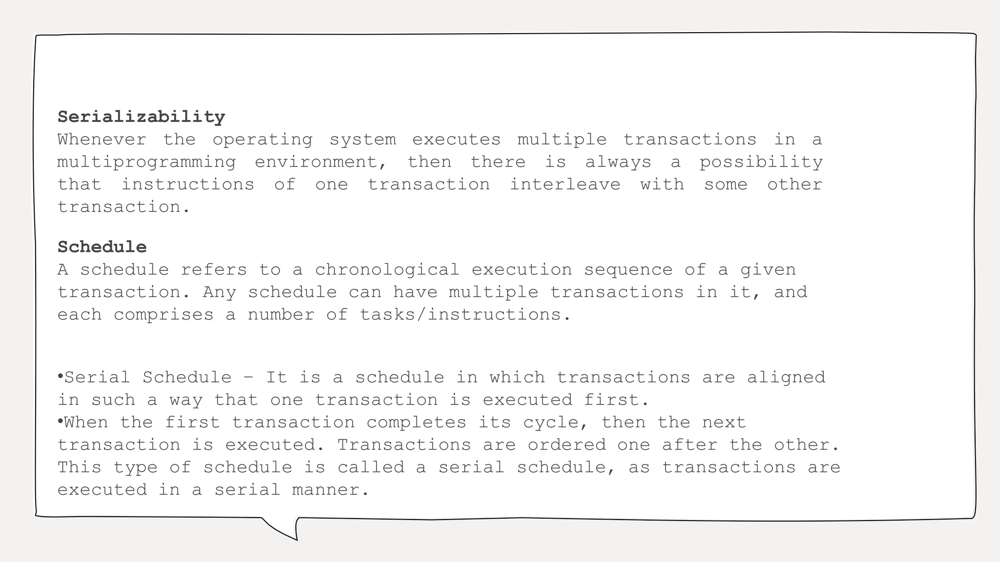 Serializability
Whenever the operating system executes multiple transactions in a
multiprogramming environment, then there is always a possibility
that instructions of one transaction interleave with some other
transaction.
Schedule
A schedule refers to a chronological execution sequence of a given
transaction. Any schedule can have multiple transactions in it, and
each comprises a number of tasks/instructions.
•Serial Schedule − It is a schedule in which transactions are aligned
in such a way that one transaction is executed first.
•When the first transaction completes its cycle, then the next
transaction is executed. Transactions are ordered one after the other.
This type of schedule is called a serial schedule, as transactions are
executed in a serial manner.
 