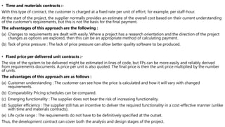 • Time and materials contracts :-
With this type of contract, the customer is charged at a fixed rate per unit of effort, for example, per staff-hour.
At the start of the project, the supplier normally provides an estimate of the overall cost based on their current understanding
of the customer's requirements, but this is not the basis for the final payment.
The advantages of this approach are the following :
(a) Changes to requirements are dealt with easily. Where a project has a research orientation and the direction of the project
changes as options are explored, then this can be an appropriate method of calculating payment.
(b) Tack of price pressure : The lack of price pressure can allow better quality software to be produced.
• Fixed price per delivered unit contracts :-
The size of the system to be delivered might be estimated in lines of code, but FPs can be more easily and reliably derived
from requirements documents. A price per unit is also quoted. The final price is then the unit price multiplied by the number
of units.
The advantages of this approach are as follows :
(a) Customer understanding : The customer can see how the price is calculated and how it will vary with changed
requirements.
(b) Comparability Pricing schedules can be compared.
(c) Emerging functionality : The supplier does not bear the risk of increasing functionality.
(d) Supplier efficiency : The supplier still has an incentive to deliver the required functionality in a cost-effective manner (unlike
with time and materials contracts).
(e) Life cycle range : The requirements do not have to be definitively specified at the outset.
Thus, the development contract can cover both the analysis and design stages of the project.
 