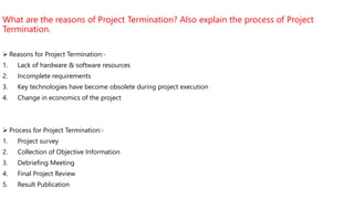What are the reasons of Project Termination? Also explain the process of Project
Termination.
 Reasons for Project Termination:-
1. Lack of hardware & software resources
2. Incomplete requirements
3. Key technologies have become obsolete during project execution
4. Change in economics of the project
 Process for Project Termination:-
1. Project survey
2. Collection of Objective Information
3. Debriefing Meeting
4. Final Project Review
5. Result Publication
 