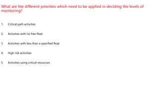 What are the different priorities which need to be applied in deciding the levels of
monitoring?
1. Critical path activities
2. Activities with no free float
3. Activities with less than a specified float
4. High risk activities
5. Activities using critical resources
 