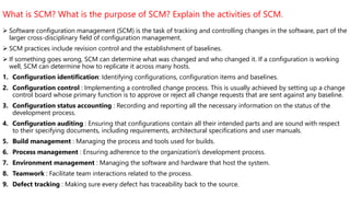 What is SCM? What is the purpose of SCM? Explain the activities of SCM.
 Software configuration management (SCM) is the task of tracking and controlling changes in the software, part of the
larger cross-disciplinary field of configuration management.
 SCM practices include revision control and the establishment of baselines.
 If something goes wrong, SCM can determine what was changed and who changed it. If a configuration is working
well, SCM can determine how to replicate it across many hosts.
1. Configuration identification: Identifying configurations, configuration items and baselines.
2. Configuration control : Implementing a controlled change process. This is usually achieved by setting up a change
control board whose primary function is to approve or reject all change requests that are sent against any baseline.
3. Configuration status accounting : Recording and reporting all the necessary information on the status of the
development process.
4. Configuration auditing : Ensuring that configurations contain all their intended parts and are sound with respect
to their specifying documents, including requirements, architectural specifications and user manuals.
5. Build management : Managing the process and tools used for builds.
6. Process management : Ensuring adherence to the organization's development process.
7. Environment management : Managing the software and hardware that host the system.
8. Teamwork : Facilitate team interactions related to the process.
9. Defect tracking : Making sure every defect has traceability back to the source.
 