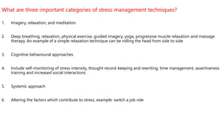 What are three important categories of stress management techniques?
1. Imagery, relaxation, and meditation
2. Deep breathing, relaxation, physical exercise, guided imagery, yoga, progressive muscle relaxation and massage
therapy. An example of a simple relaxation technique can be rolling the head from side to side
3. Cognitive behavioural approaches
4. Include self-monitoring of stress intensity, thought record-keeping and rewriting, time management, assertiveness
training and increased social interactions
5. Systemic approach
6. Altering the factors which contribute to stress, example: switch a job role
 
