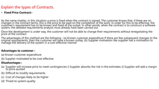 Explain the types of Contracts.
• Fixed Price Contract:-
As the name implies, in this situation a price is fixed when the contract is signed. The customer knows that, if there are no
changes in the contract terms, this is the price to be paid on the completion of the work. In order for this to be effective, the
customer's requirement has to be known and fixed at the outset. In other words, when the contract is to construct a software
system, the detailed requirements analysis must already have been carried out.
Once the development is under way, the customer will not be able to change their requirements without renegotiating the
price of the contract.
The advantages of this method are the following : (a) Known customer expenditure If there are few subsequent changes to the
original requirements, then the customer will have a known outlay. (b) Supplier motivation like supplier has a motivation to
manage the delivery of the system in a cost-effective manner
Advantages to customer :
(a) Known customer expenditure
(b) Supplier motivated to be cost-effective
Disadvantages :
(a) Supplier will increase price to meet contingencies i) Supplier absorbs the risk in the estimates ii) Supplier will add a margin
to price quoted
(b) Difficult to modify requirements
(c) Cost of changes likely to be higher
(d) Threat to system quality
 