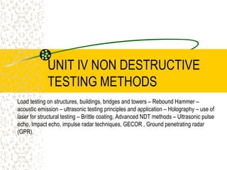 UNIT IV NON DESTRUCTIVE
TESTING METHODS
Load testing on structures, buildings, bridges and towers – Rebound Hammer –
acoustic emission – ultrasonic testing principles and application – Holography – use of
laser for structural testing – Brittle coating, Advanced NDT methods – Ultrasonic pulse
echo, Impact echo, impulse radar techniques, GECOR , Ground penetrating radar
(GPR).
 