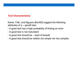 Test Characteristics
Kaner, Falk, and Nguyen [Kan93] suggest the following
attributes of a ―good‖ test:
• A good test has a high probability of finding an error
• A good test is not redundant
• A good test should be ―best of breed‖
• A good test should be neither too simple nor too complex
 