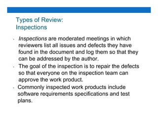 Types of Review:
Inspections
• Inspections are moderated meetings in which
reviewers list all issues and defects they have
found in the document and log them so that they
can be addressed by the author.
can be addressed by the author.
• The goal of the inspection is to repair the defects
so that everyone on the inspection team can
approve the work product.
• Commonly inspected work products include
software requirements specifications and test
plans.
 