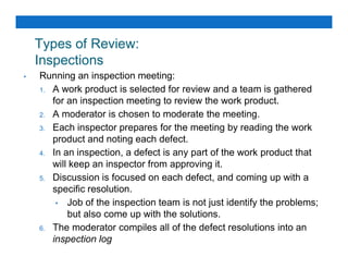 Types of Review:
Inspections
• Running an inspection meeting:
1. A work product is selected for review and a team is gathered
for an inspection meeting to review the work product.
2. A moderator is chosen to moderate the meeting.
3. Each inspector prepares for the meeting by reading the work
product and noting each defect.
product and noting each defect.
4. In an inspection, a defect is any part of the work product that
will keep an inspector from approving it.
5. Discussion is focused on each defect, and coming up with a
specific resolution.
• Job of the inspection team is not just identify the problems;
but also come up with the solutions.
6. The moderator compiles all of the defect resolutions into an
inspection log
 