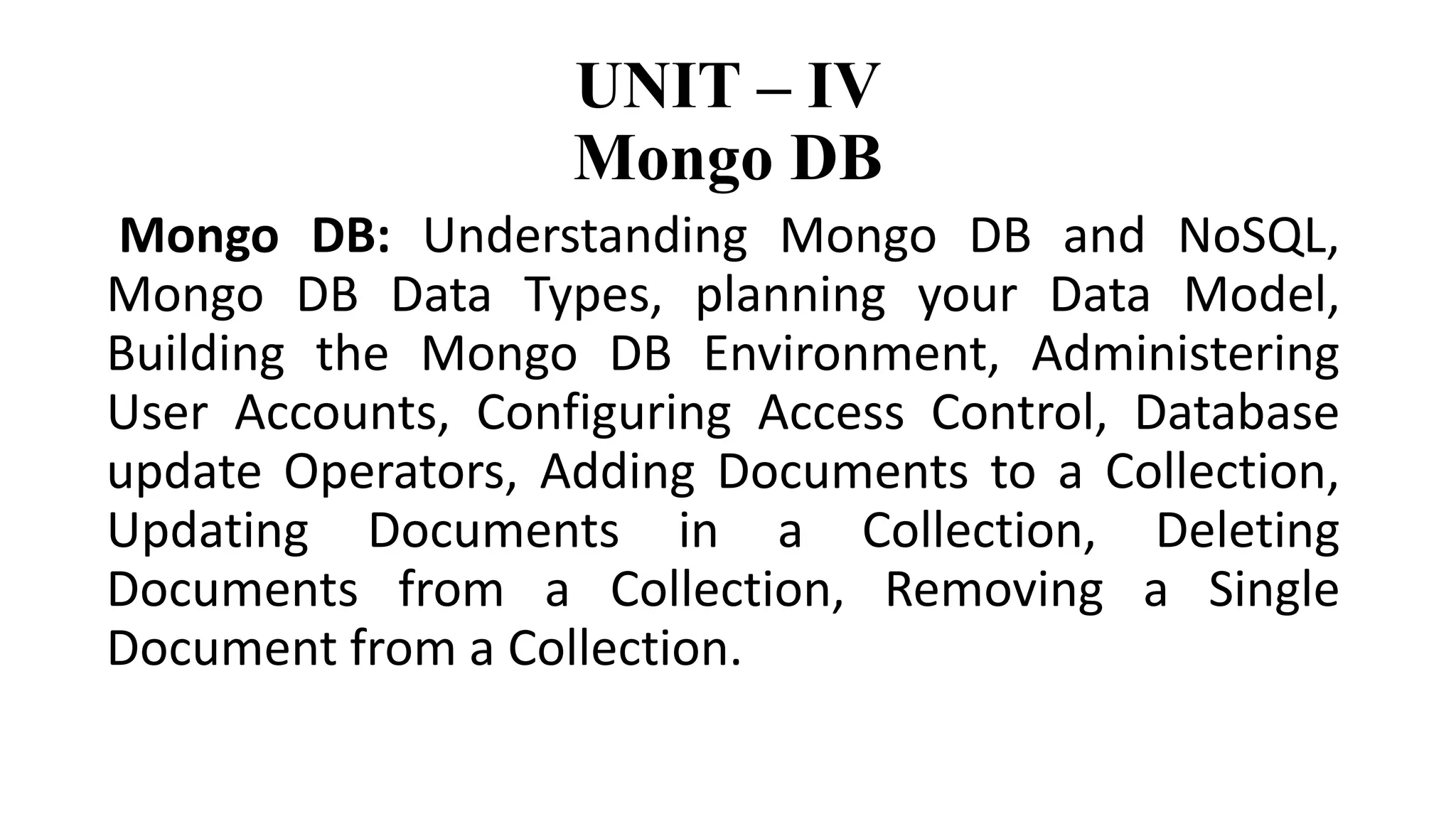 UNIT – IV
Mongo DB
Mongo DB: Understanding Mongo DB and NoSQL,
Mongo DB Data Types, planning your Data Model,
Building the Mongo DB Environment, Administering
User Accounts, Configuring Access Control, Database
update Operators, Adding Documents to a Collection,
Updating Documents in a Collection, Deleting
Documents from a Collection, Removing a Single
Document from a Collection.
 