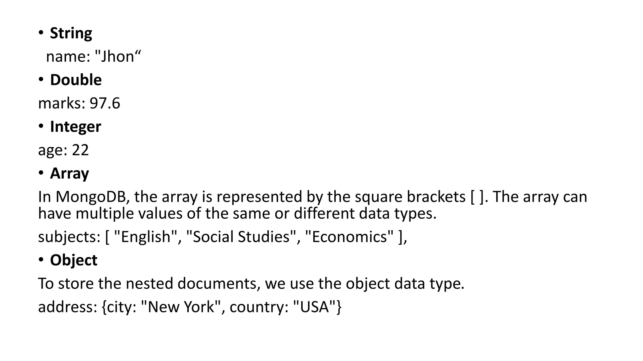 • String
name: "Jhon“
• Double
marks: 97.6
• Integer
age: 22
• Array
In MongoDB, the array is represented by the square brackets [ ]. The array can
have multiple values of the same or different data types.
subjects: [ "English", "Social Studies", "Economics" ],
• Object
To store the nested documents, we use the object data type.
address: {city: "New York", country: "USA"}
 