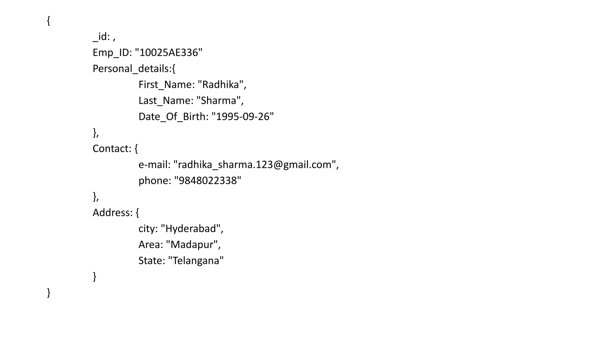 {
_id: ,
Emp_ID: "10025AE336"
Personal_details:{
First_Name: "Radhika",
Last_Name: "Sharma",
Date_Of_Birth: "1995-09-26"
},
Contact: {
e-mail: "radhika_sharma.123@gmail.com",
phone: "9848022338"
},
Address: {
city: "Hyderabad",
Area: "Madapur",
State: "Telangana"
}
}
 