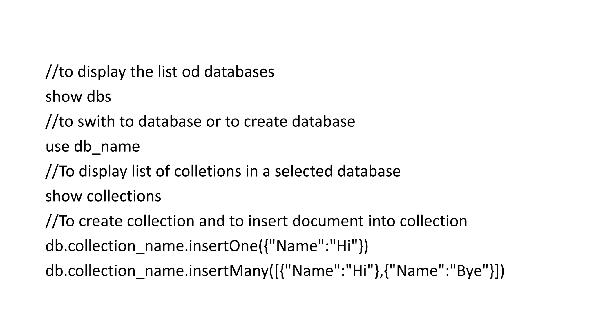 //to display the list od databases
show dbs
//to swith to database or to create database
use db_name
//To display list of colletions in a selected database
show collections
//To create collection and to insert document into collection
db.collection_name.insertOne({"Name":"Hi"})
db.collection_name.insertMany([{"Name":"Hi"},{"Name":"Bye"}])
 