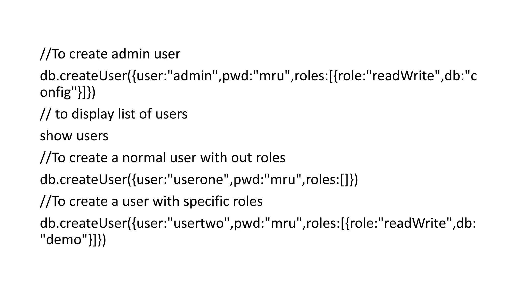 //To create admin user
db.createUser({user:"admin",pwd:"mru",roles:[{role:"readWrite",db:"c
onfig"}]})
// to display list of users
show users
//To create a normal user with out roles
db.createUser({user:"userone",pwd:"mru",roles:[]})
//To create a user with specific roles
db.createUser({user:"usertwo",pwd:"mru",roles:[{role:"readWrite",db:
"demo"}]})
 