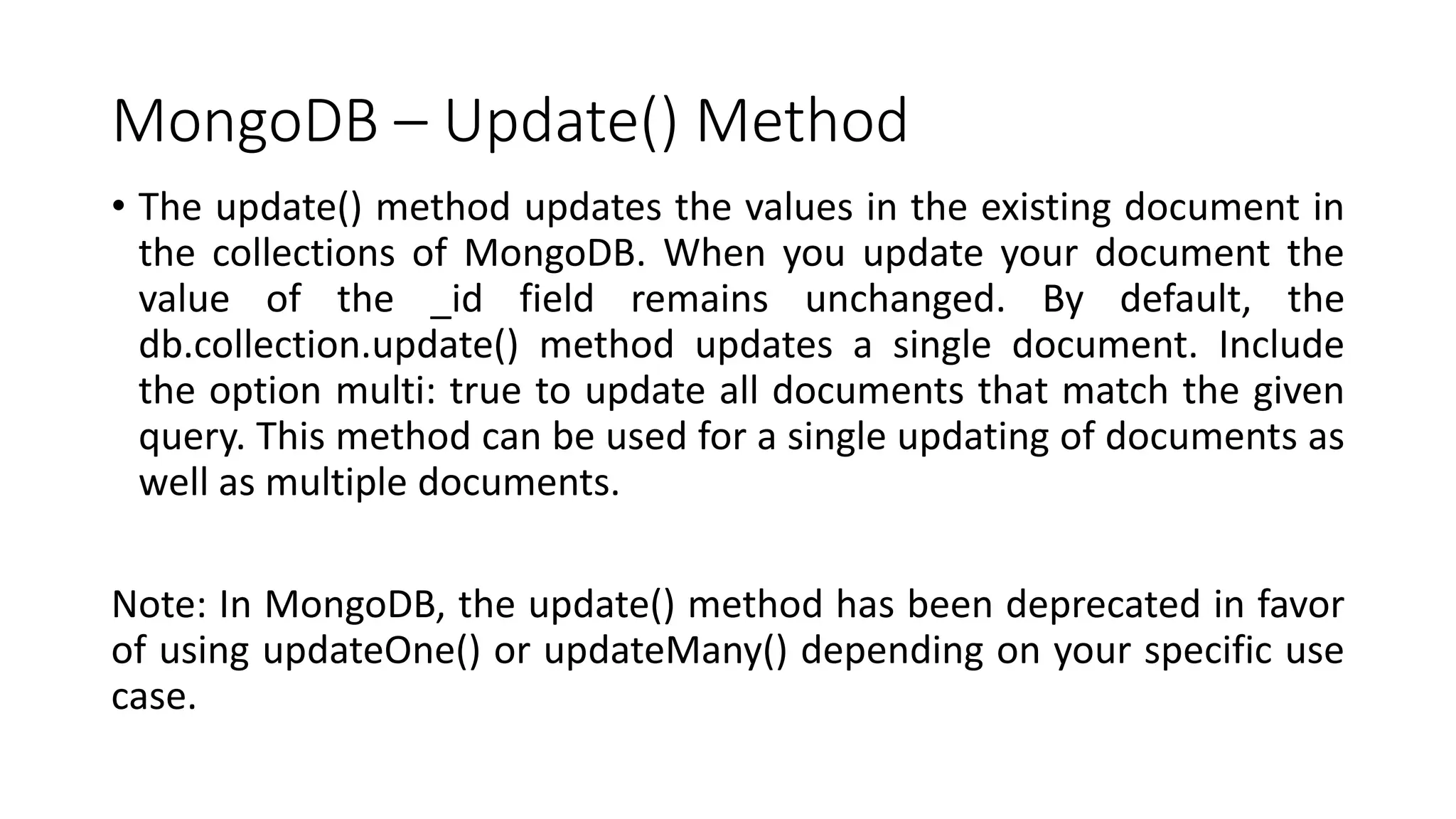 MongoDB – Update() Method
• The update() method updates the values in the existing document in
the collections of MongoDB. When you update your document the
value of the _id field remains unchanged. By default, the
db.collection.update() method updates a single document. Include
the option multi: true to update all documents that match the given
query. This method can be used for a single updating of documents as
well as multiple documents.
Note: In MongoDB, the update() method has been deprecated in favor
of using updateOne() or updateMany() depending on your specific use
case.
 