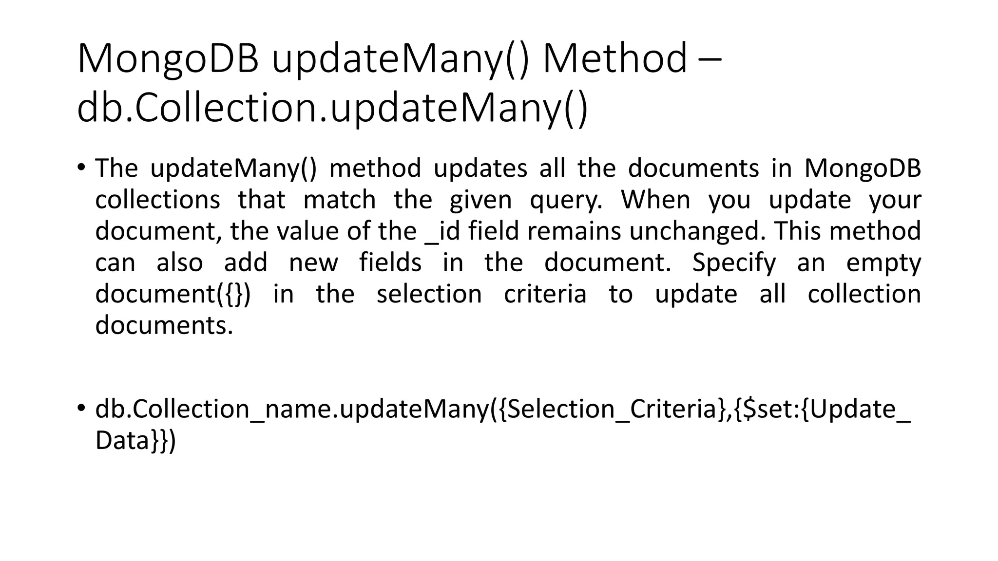 MongoDB updateMany() Method –
db.Collection.updateMany()
• The updateMany() method updates all the documents in MongoDB
collections that match the given query. When you update your
document, the value of the _id field remains unchanged. This method
can also add new fields in the document. Specify an empty
document({}) in the selection criteria to update all collection
documents.
• db.Collection_name.updateMany({Selection_Criteria},{$set:{Update_
Data}})
 