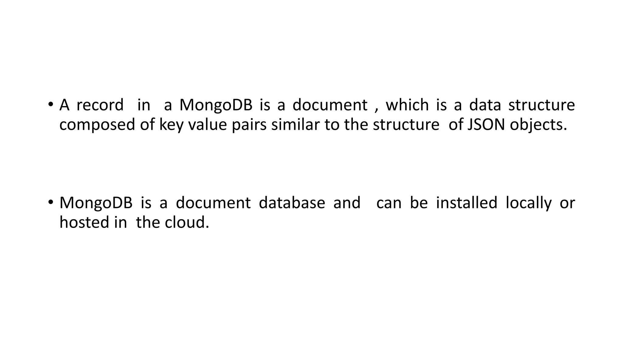 • A record in a MongoDB is a document , which is a data structure
composed of key value pairs similar to the structure of JSON objects.
• MongoDB is a document database and can be installed locally or
hosted in the cloud.
 