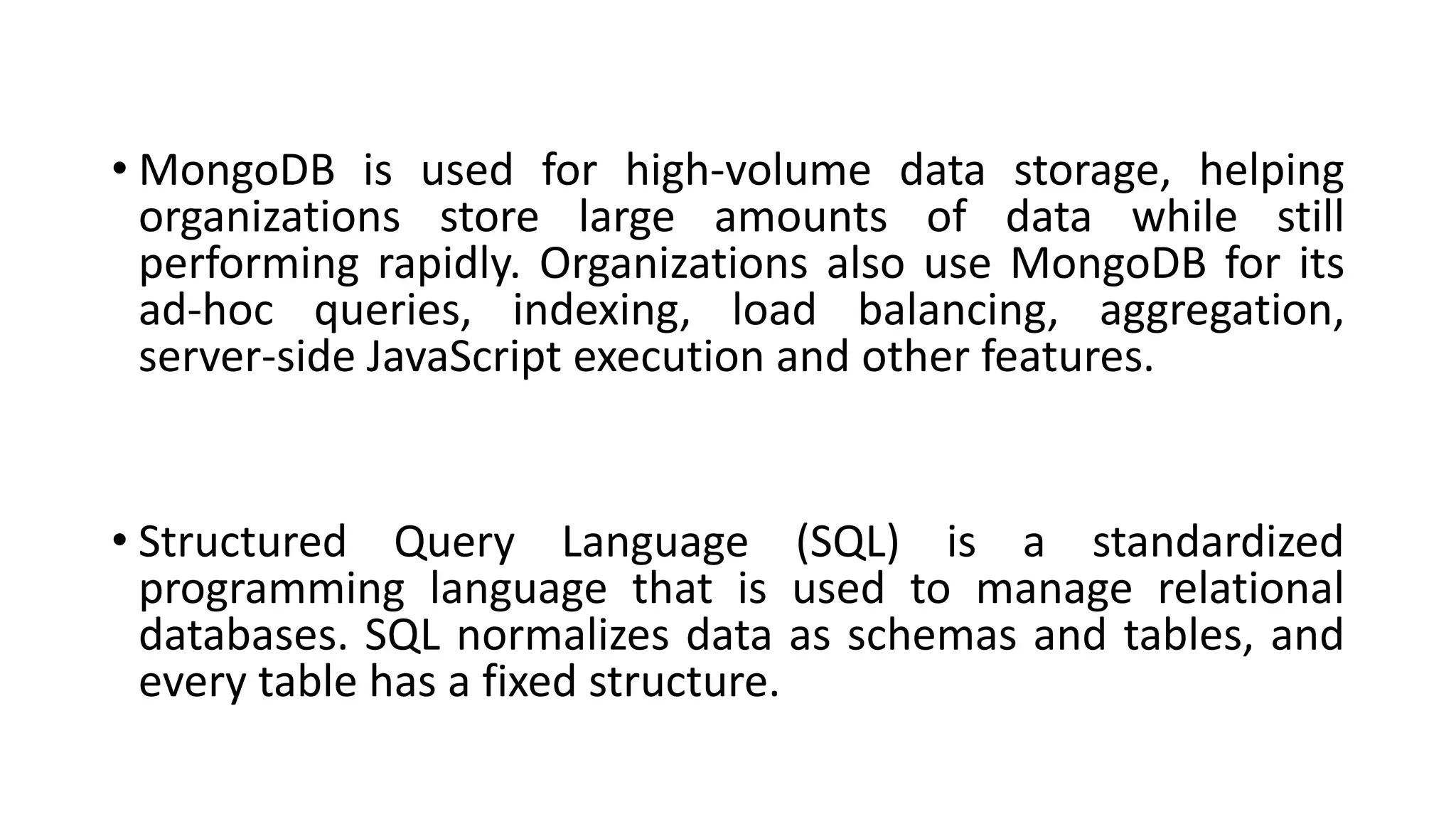 • MongoDB is used for high-volume data storage, helping
organizations store large amounts of data while still
performing rapidly. Organizations also use MongoDB for its
ad-hoc queries, indexing, load balancing, aggregation,
server-side JavaScript execution and other features.
• Structured Query Language (SQL) is a standardized
programming language that is used to manage relational
databases. SQL normalizes data as schemas and tables, and
every table has a fixed structure.
 