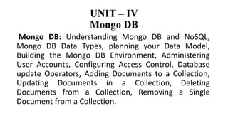 UNIT – IV
Mongo DB
Mongo DB: Understanding Mongo DB and NoSQL,
Mongo DB Data Types, planning your Data Model,
Building the Mongo DB Environment, Administering
User Accounts, Configuring Access Control, Database
update Operators, Adding Documents to a Collection,
Updating Documents in a Collection, Deleting
Documents from a Collection, Removing a Single
Document from a Collection.
 
