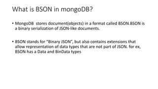 What is BSON in mongoDB?
• MongoDB stores document(objects) in a format called BSON.BSON is
a binary serialization of JSON-like documents.
• BSON stands for “Binary JSON”, but also contains extensions that
allow representation of data types that are not part of JSON. for ex,
BSON has a Data and BinData types
 