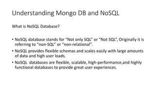 Understanding Mongo DB and NoSQL
What is NoSQL Database?
• NoSQL database stands for “Not only SQL” or “Not SQL”, Originally it is
referring to “non-SQL” or “non-relational”.
• NoSQL provides flexible schemas and scales easily with large amounts
of data and high user loads.
• NoSQL databases are flexible, scalable, high-performance,and highly
functional databases to provide great user experiences.
 