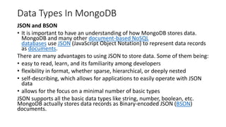 Data Types In MongoDB
JSON and BSON
• It is important to have an understanding of how MongoDB stores data.
MongoDB and many other document-based NoSQL
databases use JSON (JavaScript Object Notation) to represent data records
as documents.
There are many advantages to using JSON to store data. Some of them being:
• easy to read, learn, and its familiarity among developers
• flexibility in format, whether sparse, hierarchical, or deeply nested
• self-describing, which allows for applications to easily operate with JSON
data
• allows for the focus on a minimal number of basic types
JSON supports all the basic data types like string, number, boolean, etc.
MongoDB actually stores data records as Binary-encoded JSON (BSON)
documents.
 