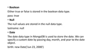 • Boolean
Either true or false is stored in the boolean data type.
pass: true
• Null
The null values are stored in the null data type.
lastname: null
• Date
The date data type in MongoDB is used to store the date. We can
specify a custom date by passing day, month, and year to the date
object.
birth: new Date('Jun 23, 2000')
 