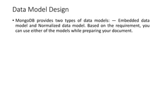 Data Model Design
• MongoDB provides two types of data models: — Embedded data
model and Normalized data model. Based on the requirement, you
can use either of the models while preparing your document.
 