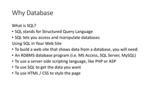 Why Database
What is SQL?
• SQL stands for Structured Query Language
• SQL lets you access and manipulate databases
Using SQL in Your Web Site
• To build a web site that shows data from a database, you will need:
• An RDBMS database program (i.e. MS Access, SQL Server, MySQL)
• To use a server-side scripting language, like PHP or ASP
• To use SQL to get the data you want
• To use HTML / CSS to style the page
 