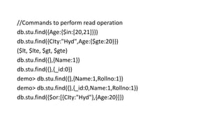//Commands to perform read operation
db.stu.find({Age:{$in:[20,21]}})
db.stu.find({CIty:"Hyd",Age:{$gte:20}})
($lt, $lte, $gt, $gte)
db.stu.find({},{Name:1})
db.stu.find({},{_id:0})
demo> db.stu.find({},{Name:1,Rollno:1})
demo> db.stu.find({},{_id:0,Name:1,Rollno:1})
db.stu.find({$or:[{CIty:"Hyd"},{Age:20}]})
 