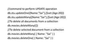 //command to perform UPDATE operation
db.stu.updateOne({Name:"Sai"},{$set:{Age:20}})
db.stu.updateMany({Name:"Sai"},{$set:{Age:20}})
//To delete all documents from a collection
db.movies.deleteMany({})
//To delete selected document from a collection
db.movies.deleteMany( { Name: "Sai" } )
db.movies.deleteOne( { Name: "Sai" } )
 