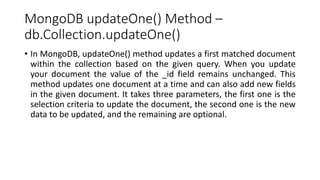 MongoDB updateOne() Method –
db.Collection.updateOne()
• In MongoDB, updateOne() method updates a first matched document
within the collection based on the given query. When you update
your document the value of the _id field remains unchanged. This
method updates one document at a time and can also add new fields
in the given document. It takes three parameters, the first one is the
selection criteria to update the document, the second one is the new
data to be updated, and the remaining are optional.
 