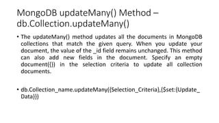 MongoDB updateMany() Method –
db.Collection.updateMany()
• The updateMany() method updates all the documents in MongoDB
collections that match the given query. When you update your
document, the value of the _id field remains unchanged. This method
can also add new fields in the document. Specify an empty
document({}) in the selection criteria to update all collection
documents.
• db.Collection_name.updateMany({Selection_Criteria},{$set:{Update_
Data}})
 