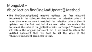 MongoDB –
db.collection.findOneAndUpdate() Method
• The findOneAndUpdate() method updates the first matched
document in the collection that matches the selection criteria. If
more than one document matched the selection criteria then it
updates only the first matched document. When we update the
document, the value of the _id field remains unchanged. This method
will return the original document but if we want to return the
updated document then we have to set the value of the
returnNewDocument parameter to true.
 