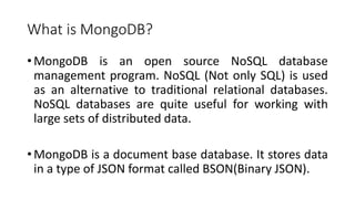What is MongoDB?
• MongoDB is an open source NoSQL database
management program. NoSQL (Not only SQL) is used
as an alternative to traditional relational databases.
NoSQL databases are quite useful for working with
large sets of distributed data.
• MongoDB is a document base database. It stores data
in a type of JSON format called BSON(Binary JSON).
 