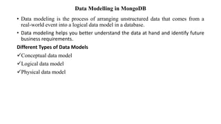 Data Modelling in MongoDB
• Data modeling is the process of arranging unstructured data that comes from a
real-world event into a logical data model in a database.
• Data modeling helps you better understand the data at hand and identify future
business requirements.
Different Types of Data Models
Conceptual data model
Logical data model
Physical data model
 