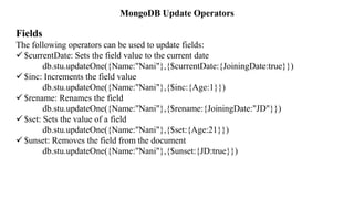 MongoDB Update Operators
Fields
The following operators can be used to update fields:
 $currentDate: Sets the field value to the current date
db.stu.updateOne({Name:"Nani"},{$currentDate:{JoiningDate:true}})
 $inc: Increments the field value
db.stu.updateOne({Name:"Nani"},{$inc:{Age:1}})
 $rename: Renames the field
db.stu.updateOne({Name:"Nani"},{$rename:{JoiningDate:"JD"}})
 $set: Sets the value of a field
db.stu.updateOne({Name:"Nani"},{$set:{Age:21}})
 $unset: Removes the field from the document
db.stu.updateOne({Name:"Nani"},{$unset:{JD:true}})
 