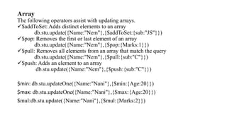 Array
The following operators assist with updating arrays.
$addToSet: Adds distinct elements to an array
db.stu.update({Name:"Nem"},{$addToSet:{sub:"JS"}})
$pop: Removes the first or last element of an array
db.stu.update({Name:"Nem"},{$pop:{Marks:1}})
$pull: Removes all elements from an array that match the query
db.stu.update({Name:"Nem"},{$pull:{sub:"C"}})
$push: Adds an element to an array
db.stu.update({Name:"Nem"},{$push:{sub:"C"}})
$min: db.stu.updateOne({Name:"Nani"},{$min:{Age:20}})
$max: db.stu.updateOne({Name:"Nani"},{$max:{Age:20}})
$mul:db.stu.update({Name:"Nani"},{$mul:{Marks:2}})
 