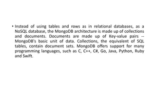 • Instead of using tables and rows as in relational databases, as a
NoSQL database, the MongoDB architecture is made up of collections
and documents. Documents are made up of Key-value pairs --
MongoDB's basic unit of data. Collections, the equivalent of SQL
tables, contain document sets. MongoDB offers support for many
programming languages, such as C, C++, C#, Go, Java, Python, Ruby
and Swift.
 