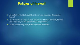 Policies of firewall
 All traffic from inside to outside and vice versa must pass through the
firewall.
 To achieve this all access to local network must first be physically blocked
and access only via the firewall should be permitted.
 As per local security policy traffic should be permitted.
 