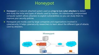 Honeypot
 Honeypot is a network-attached system used as a trap to lure cyber-attackers to detect
and study the tricks and types of attacks used by hackers. An intentionally compromised
computer system allows attackers to exploit vulnerabilities so you can study them to
improve your security policies.
 Honeypots are mostly used by large companies and organizations involved in
cybersecurity. It helps cybersecurity researchers to learn about the different type of attacks
used by attackers.
 