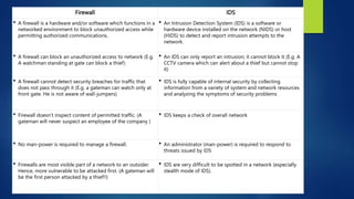 Firewall IDS
 A firewall is a hardware and/or software which functions in a
networked environment to block unauthorized access while
permitting authorized communications.
 An Intrusion Detection System (IDS) is a software or
hardware device installed on the network (NIDS) or host
(HIDS) to detect and report intrusion attempts to the
network.
 A firewall can block an unauthorized access to network (E.g.
A watchman standing at gate can block a thief)
 An IDS can only report an intrusion; it cannot block it (E.g. A
CCTV camera which can alert about a thief but cannot stop
it)
 A firewall cannot detect security breaches for traffic that
does not pass through it (E.g. a gateman can watch only at
front gate. He is not aware of wall-jumpers)
 IDS is fully capable of internal security by collecting
information from a variety of system and network resources
and analyzing the symptoms of security problems
 Firewall doesn’t inspect content of permitted traffic. (A
gateman will never suspect an employee of the company )
 IDS keeps a check of overall network
 No man-power is required to manage a firewall.  An administrator (man-power) is required to respond to
threats issued by IDS
 Firewalls are most visible part of a network to an outsider.
Hence, more vulnerable to be attacked first. (A gateman will
be the first person attacked by a thief!!)
 IDS are very difficult to be spotted in a network (especially
stealth mode of IDS).
 