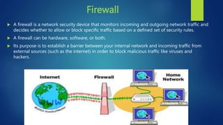 Firewall
 A firewall is a network security device that monitors incoming and outgoing network traffic and
decides whether to allow or block specific traffic based on a defined set of security rules.
 A firewall can be hardware, software, or both.
 Its purpose is to establish a barrier between your internal network and incoming traffic from
external sources (such as the internet) in order to block malicious traffic like viruses and
hackers.
 