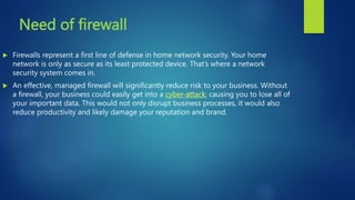 Need of firewall
 Firewalls represent a first line of defense in home network security. Your home
network is only as secure as its least protected device. That’s where a network
security system comes in.
 An effective, managed firewall will significantly reduce risk to your business. Without
a firewall, your business could easily get into a cyber-attack, causing you to lose all of
your important data. This would not only disrupt business processes, it would also
reduce productivity and likely damage your reputation and brand.
 