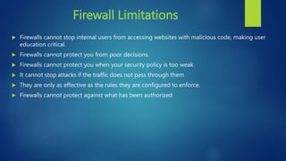 Firewall Limitations
 Firewalls cannot stop internal users from accessing websites with malicious code, making user
education critical.
 Firewalls cannot protect you from poor decisions.
 Firewalls cannot protect you when your security policy is too weak.
 It cannot stop attacks if the traffic does not pass through them
 They are only as effective as the rules they are configured to enforce.
 Firewalls cannot protect against what has been authorized
 