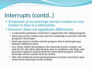 Interrupts (contd..)
 Treatment of an interrupt-service routine is very
similar to that of a subroutine.
 However there are significant differences:
 A subroutine performs a task that is required by the calling program.
 Interrupt-service routine may not have anything in common with the
program it interrupts.
 Interrupt-service routine and the program that it interrupts may
belong to different users.
 As a result, before branching to the interrupt-service routine, not
only the PC, but other information such as condition code flags, and
processor registers used by both the interrupted program and the
interrupt service routine must be stored.
 This will enable the interrupted program to resume execution upon
return from interrupt service routine.
 