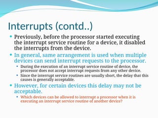 Interrupts (contd..)
 Previously, before the processor started executing
the interrupt service routine for a device, it disabled
the interrupts from the device.
 In general, same arrangement is used when multiple
devices can send interrupt requests to the processor.
 During the execution of an interrupt service routine of device, the
processor does not accept interrupt requests from any other device.
 Since the interrupt service routines are usually short, the delay that this
causes is generally acceptable.
 However, for certain devices this delay may not be
acceptable.
 Which devices can be allowed to interrupt a processor when it is
executing an interrupt service routine of another device?
 
