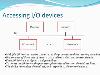 Bus
I/O device 1 I/O device n
Processor Memory
•Multiple I/O devices may be connected to the processor and the memory via a bus
•Bus consists of three sets of lines to carry address, data and control signals.
•Each I/O device is assigned a unique address.
•To access an I/O device, the processor places the address on the address lines.
•The device recognizes the address, and responds to the control signals.
 